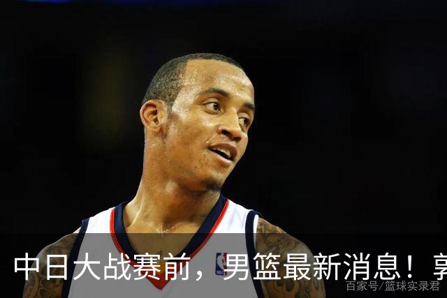 中日大战赛前，男篮最新消息！郭士强确认三人不打，崔永熙胡明轩很关键