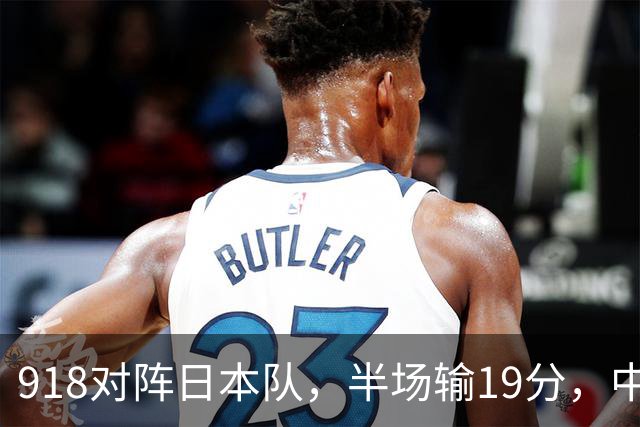 918对阵日本队，半场输19分，中国男篮危险，3人低迷，2短板拉胯